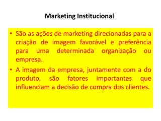 Marketing Institucional
• São as ações de marketing direcionadas para a
criação de imagem favorável e preferência
para uma determinada organização ou
empresa.
• A imagem da empresa, juntamente com a do
produto, são fatores importantes que
influenciam a decisão de compra dos clientes.

 