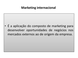 Marketing internacional

• É a aplicação do composto de marketing para
desenvolver oportunidades de negócios nos
mercados externos ao de origem da empresa.

 