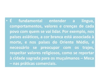 • É
fundamental
entender
a
língua,
comportamentos, valores e crenças de cada
povo com quem se vai lidar. Por exemplo, nos
países asiáticos, a cor branca está associada à
morte, e nos países do Oriente Médio, é
necessário se preocupar com os trajes,
respeitar valores religiosos, como se reportar
à cidade sagrada para os muçulmanos – Meca
– nas práticas comerciais.

 