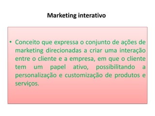 Marketing interativo

• Conceito que expressa o conjunto de ações de
marketing direcionadas a criar uma interação
entre o cliente e a empresa, em que o cliente
tem um papel ativo, possibilitando a
personalização e customização de produtos e
serviços.

 