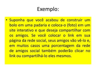 Exemplo:
• Suponha que você acabou de construir um
bolo em uma padaria e coloca-o (foto) em um
site interativo e que deseja compartilhar com
os amigos. Se você colocar o link em sua
página da rede social, seus amigos vão vê-lo e,
em muitos casos uma porcentagem da rede
de amigos social também poderão clicar no
link ou compartilhá-lo eles mesmos.

 