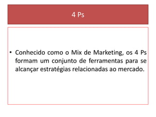 4 Ps

• Conhecido como o Mix de Marketing, os 4 Ps
formam um conjunto de ferramentas para se
alcançar estratégias relacionadas ao mercado.

 