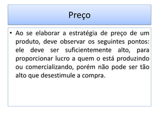 Preço
• Ao se elaborar a estratégia de preço de um
produto, deve observar os seguintes pontos:
ele deve ser suficientemente alto, para
proporcionar lucro a quem o está produzindo
ou comercializando, porém não pode ser tão
alto que desestimule a compra.

 