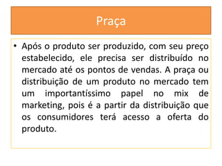 Praça
• Após o produto ser produzido, com seu preço
estabelecido, ele precisa ser distribuído no
mercado até os pontos de vendas. A praça ou
distribuição de um produto no mercado tem
um importantíssimo papel no mix de
marketing, pois é a partir da distribuição que
os consumidores terá acesso a oferta do
produto.

 