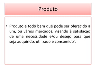Produto
• Produto é todo bem que pode ser oferecido a
um, ou vários mercados, visando à satisfação
de uma necessidade e/ou desejo para que
seja adquirido, utilizado e consumido”.

 