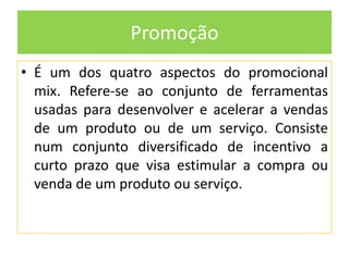 Promoção
• É um dos quatro aspectos do promocional
mix. Refere-se ao conjunto de ferramentas
usadas para desenvolver e acelerar a vendas
de um produto ou de um serviço. Consiste
num conjunto diversificado de incentivo a
curto prazo que visa estimular a compra ou
venda de um produto ou serviço.

 