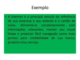 Exemplo
• A Internet é o principal veículo de referência
de sua empresa e seu website é o cartão de
visita. Alimentá-lo constantemente com
informações relevantes, manter seu visual
limpo e propiciar fácil navegação soma mais
pontos para credibilidade de sua marca,
produto e/ou serviço.

 