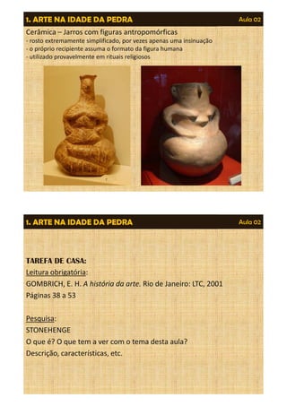 1. ARTE NA IDADE DA PEDRA Aula 02 
Cerâmica – Jarros com figuras antropomórficas 
- rosto extremamente simplificado, por vezes apenas uma insinuação 
- o próprio recipiente assuma o formato da figura humana 
- utilizado provavelmente em rituais religiosos 
1. ARTE NA IDADE DA PEDRA Aula 02 
TAREFA DE CASA: 
Leitura obrigatória: 
GOMBRICH, E. H. A história da arte. Rio de Janeiro: LTC, 2001 
Páginas 38 a 53 
Pesquisa: 
STONEHENGE 
O que é? O que tem a ver com o tema desta aula? 
Descrição, características, etc. 
