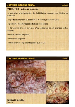 Aula 02 
1. ARTE NA IDADE DA PEDRA 
PALEOLÍTICO – primeiro momento 
® primeiras manifestações de habilidades manuais no fabrico de 
utensílios 
®aperfeiçoamento das habilidades manuais já desenvolvidas 
®primeiras manifestações artísticas conhecidas 
® Homens viviam em cavernas e/ou abrigavam-se sob grandes rochas 
salientes 
®traços simples na pedra 
®mãos em negativo 
®Naturalismo – representação do que se via 
1. ARTE NA IDADE DA PEDRA Aula 02 
CAVERNA DE ALTAMIRA 
Espanha 
 