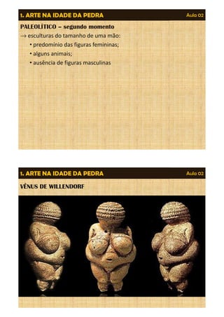Aula 02 
1. ARTE NA IDADE DA PEDRA 
PALEOLÍTICO – segundo momento 
®esculturas do tamanho de uma mão: 
• predomínio das figuras femininas; 
• alguns animais; 
• ausência de figuras masculinas 
Aula 02 
1. ARTE NA IDADE DA PEDRA 
VÊNUS DE WILLENDORF 
 