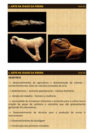 1. ARTE NA IDADE DA PEDRA Aula 02 
Aula 02 
1. ARTE NA IDADE DA PEDRA 
NEOLÍTICO 
® desenvolvimento da agricultura e domesticação de animais – 
conhecimento dos ciclos da natureza (estações do ano) 
®Sedentarismo – aumento populacional – núcleos familiares 
® divisão do trabalho – homens e mulheres 
®necessidade de armazenar alimentos e sementes para o cultivo leva à 
criação de peças de cerâmica e utensílios que vão gradualmente 
ganhando fins decorativos 
® Desenvolvimento de técnicas para a produção de armas e 
instrumentos 
®Desenvolvimento da tecelagem 
®Construção das primeiras moradias 
 