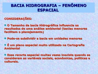 BACIA HIDROGRAFIA – FENÔMENO ESPACIAL  CONSIDERAÇÕES: O Tamanho da bacia Hidrográfica influencia os resultados de uma análise ambiental (bacias menores facilitam o planejamento) Pode-se subdividir a bacia em unidades menores É um plano espacial muito utilizado na Cartografia Ambiental  Esse recorte espacial muitas vezes inexiste quando se consideram as variáveis sociais, econômicas, políticas e culturais.  