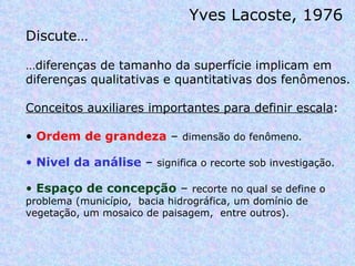 Yves Lacoste, 1976  Discute… … diferenças de tamanho da superfície implicam em diferenças qualitativas e quantitativas dos fenômenos.  Conceitos auxiliares importantes para definir escala :  Ordem de grandeza  –  dimensão do fenômeno. Nivel da análise  –  significa o recorte sob investigação. Espaço de concepção  –  recorte no qual se define o problema (município,  bacia hidrográfica, um domínio de vegetação, um mosaico de paisagem,  entre outros). 