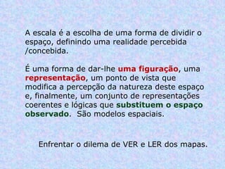 A escala é a escolha de uma forma de dividir o espaço, definindo uma realidade percebida /concebida.  É uma forma de dar-lhe  uma figuração , uma  representação , um ponto de vista que modifica a percepção da natureza deste espaço e, finalmente, um conjunto de representações coerentes e lógicas que  substituem o espaço observado .  São modelos espaciais.  Enfrentar o dilema de VER e LER dos mapas.  