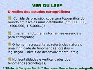 VER OU LER* * Titulo de Jacques Bertin “ Um novo olhar sobre a cartografia Corrida da precisão: cobertura topográfica do mundo em escalas mais detalhadas (1:5.000.000, 1:500.000, 1:5.000...); Imagem e fotografias tornam-se essenciais para cartografia; O homem acrescenta as referências naturais uma infinidade de fenômenos (florestas – legislação – níveis de desenvolvimento, etc); Horizontalidades e verticalidades dos fenômenos (cronologias); Direções dos estudos cartográficos: 