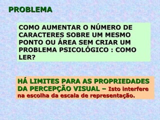 PROBLEMA COMO AUMENTAR O NÚMERO DE CARACTERES SOBRE UM MESMO PONTO OU ÁREA SEM CRIAR UM PROBLEMA PSICOLÓGICO : COMO LER?   HÁ LIMITES PARA AS PROPRIEDADES  DA PERCEPÇÃO VISUAL –  Isto interfere na escolha da escala de representação. 