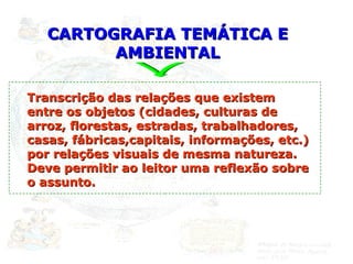 CARTOGRAFIA TEMÁTICA E AMBIENTAL Transcrição das relações que existem entre os objetos (cidades, culturas de arroz, florestas, estradas, trabalhadores, casas, fábricas,capitais, informações, etc.) por relações visuais de mesma natureza. Deve permitir ao leitor uma reflexão sobre o assunto. 