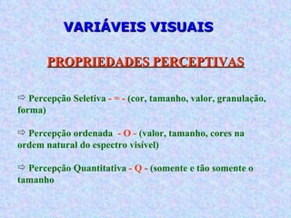 VARIÁVEIS VISUAIS Percepção Seletiva  - = -  (cor, tamanho, valor, granulação, forma) Percepção ordenada  - O -  (valor, tamanho, cores na ordem natural do espectro visível) Percepção Quantitativa  - Q -  (somente e tão somente o tamanho PROPRIEDADES PERCEPTIVAS 
