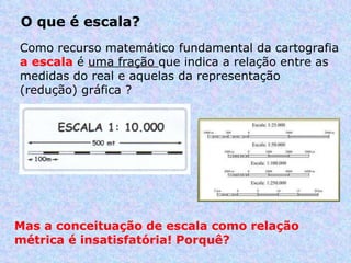 O que é escala?  Como recurso matemático fundamental da cartografia  a escala  é  uma fração  que indica a relação entre as medidas do real e aquelas da representação (redução) gráfica ?  Mas a conceituação de escala como relação métrica é insatisfatória! Porquê? 
