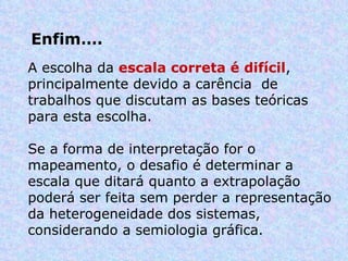 Enfim…. A escolha da  escala correta é difícil , principalmente devido a carência  de trabalhos que discutam as bases teóricas para esta escolha.  Se a forma de interpretação for o mapeamento, o desafio é determinar a escala que ditará quanto a extrapolação poderá ser feita sem perder a representação da heterogeneidade dos sistemas, considerando a semiologia gráfica. 