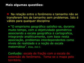 Mais algumas questões:  Na relação entre o fenômeno e tamanho não se transferem leis de tamanho sem problemas. Isto é válido para qualquer disciplina  “ O empirismo geográfico satisfez-se, durante muito tempo, com a objetividade geométrica associando a escala geográfica à cartografica, integrando analiticamente, com base nesta associação, problemas interdependentes como níveis de realidade e a noção de escala matemática”.  Elias, Iná C.  Confusão:  escala de fração com a escala de extensão do fenômeno.  Toma-se o mapa pelo território.  