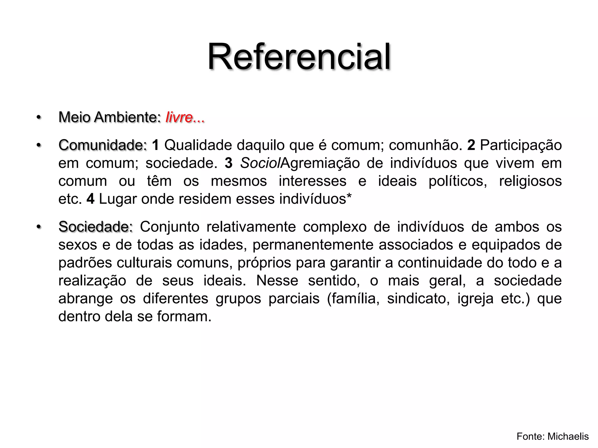 ReferencialMeio Ambiente: livre...Comunidade: 1 Qualidade daquilo que é comum; comunhão. 2 Participação em comum; sociedade. 3 SociolAgremiação de indivíduos que vivem em comum ou têm os mesmos interesses e ideais políticos, religiosos etc. 4 Lugar onde residem esses indivíduos*Sociedade: Conjunto relativamente complexo de indivíduos de ambos os sexos e de todas as idades, permanentemente associados e equipados de padrões culturais comuns, próprios para garantir a continuidade do todo e a realização de seus ideais. Nesse sentido, o mais geral, a sociedade abrange os diferentes grupos parciais (família, sindicato, igreja etc.) que dentro dela se formam.Fonte: Michaelis