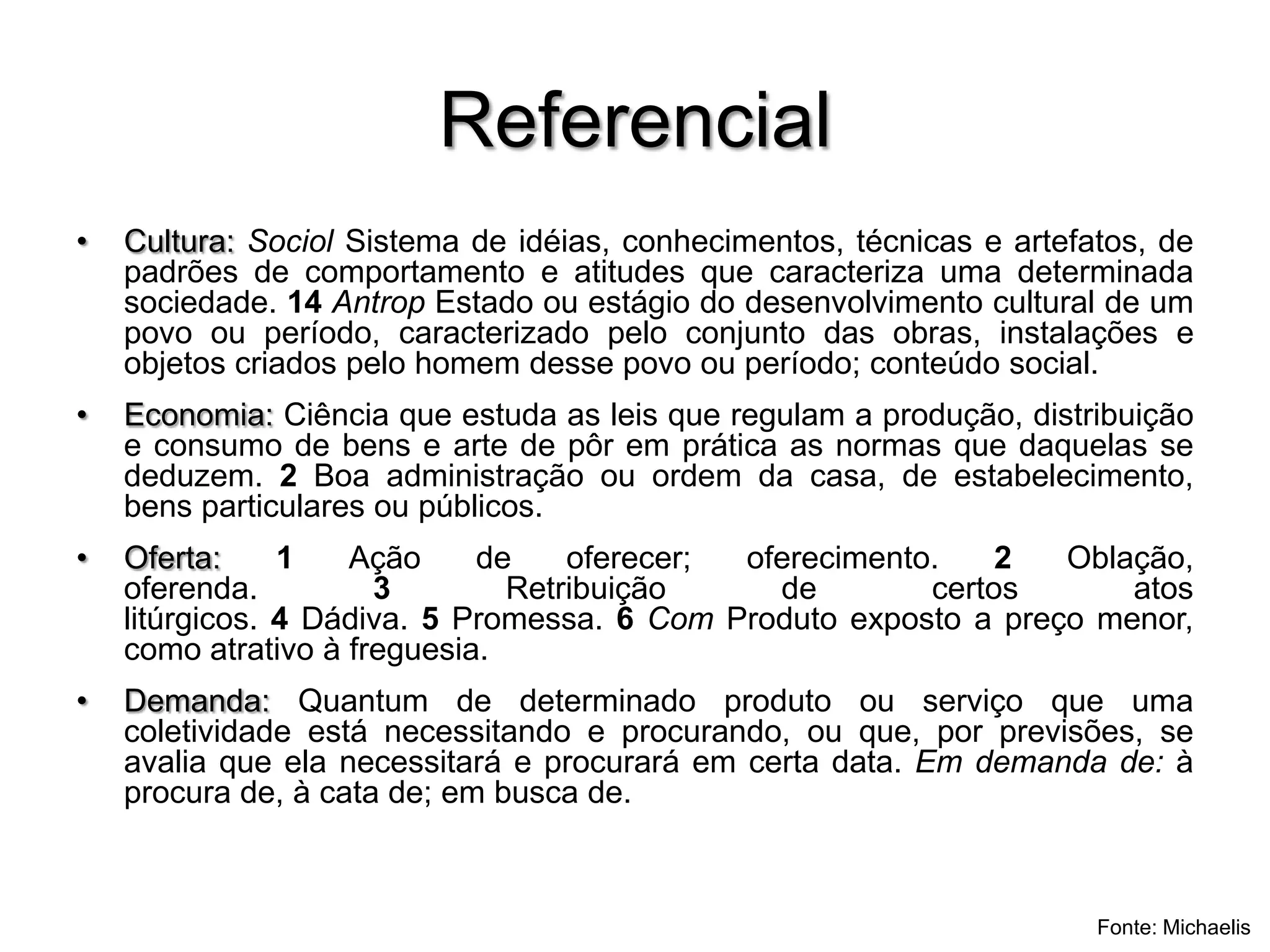 ReferencialCultura: Sociol Sistema de idéias, conhecimentos, técnicas e artefatos, de padrões de comportamento e atitudes que caracteriza uma determinada sociedade. 14 Antrop Estado ou estágio do desenvolvimento cultural de um povo ou período, caracterizado pelo conjunto das obras, instalações e objetos criados pelo homem desse povo ou período; conteúdo social.Economia: Ciência que estuda as leis que regulam a produção, distribuição e consumo de bens e arte de pôr em prática as normas que daquelas se deduzem. 2 Boa administração ou ordem da casa, de estabelecimento, bens particulares ou públicos. Oferta: 1 Ação de oferecer; oferecimento. 2 Oblação, oferenda. 3 Retribuição de certos atos litúrgicos. 4 Dádiva. 5 Promessa. 6 Com Produto exposto a preço menor, como atrativo à freguesia.Demanda: Quantum de determinado produto ou serviço que uma coletividade está necessitando e procurando, ou que, por previsões, se avalia que ela necessitará e procurará em certa data. Em demanda de: à procura de, à cata de; em busca de.Fonte: Michaelis