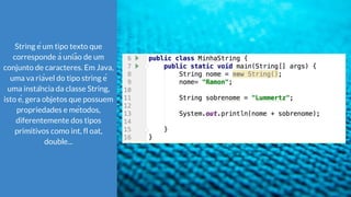 String é um tipo texto que
corresponde à união de um
conjunto de caracteres. Em Java,
uma va riável do tipo string é
uma instância da classe String,
isto é, gera objetos que possuem
propriedades e métodos,
diferentemente dos tipos
primitivos como int, fl oat,
double...
 