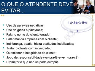 O QUE O ATENDENTE DEVE
EVITAR...

   Uso de palavras negativas;
   Uso de gírias e palavrões;
   Falar o nome do cliente errado;
   Falar mal da empresa com o cliente;
   Indiferença, apatia, frieza e atitudes indelicadas;
   Tratar o cliente com intimidade;
   Questionar a integridade do cliente;
   Jogo de responsabilidade (vai-pra-lá-e-vem-pra-cá);
   Prometer o que não se pode cumprir.
 