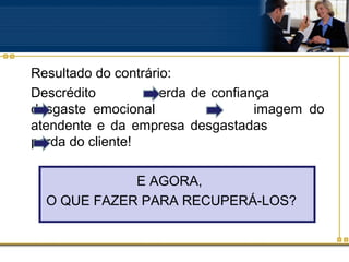 Resultado do contrário:
Descrédito         perda de confiança
desgaste emocional                 imagem do
atendente e da empresa desgastadas
perda do cliente!

             E AGORA,
  O QUE FAZER PARA RECUPERÁ-LOS?
 