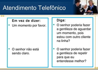 Atendimento Telefônico
   Em vez de dizer:          Diga:
  Um momento por favor.    O senhor poderia fazer
                             a gentileza de aguardar
                             um momento, pois
                             estou com outro cliente
                             na linha?

  O senhor não está        O senhor poderia fazer
   sendo claro.              a gentileza de repetir
                             para que eu
                             entendesse melhor?
 