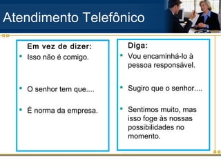 Atendimento Telefônico
    Em vez de dizer:         Diga:
   Isso não é comigo.      Vou encaminhá-lo à
                             pessoa responsável.


   O senhor tem que....    Sugiro que o senhor....


   É norma da empresa.     Sentimos muito, mas
                             isso foge às nossas
                             possibilidades no
                             momento.
 