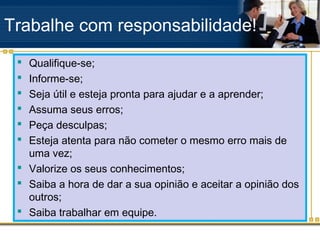 Trabalhe com responsabilidade!
  Qualifique-se;
  Informe-se;
  Seja útil e esteja pronta para ajudar e a aprender;
  Assuma seus erros;
  Peça desculpas;
  Esteja atenta para não cometer o mesmo erro mais de
   uma vez;
  Valorize os seus conhecimentos;
  Saiba a hora de dar a sua opinião e aceitar a opinião dos
   outros;
  Saiba trabalhar em equipe.
 