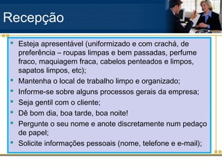 Recepção
 Esteja apresentável (uniformizado e com crachá, de
  preferência – roupas limpas e bem passadas, perfume
  fraco, maquiagem fraca, cabelos penteados e limpos,
  sapatos limpos, etc);
 Mantenha o local de trabalho limpo e organizado;
 Informe-se sobre alguns processos gerais da empresa;
 Seja gentil com o cliente;
 Dê bom dia, boa tarde, boa noite!
 Pergunte o seu nome e anote discretamente num pedaço
  de papel;
 Solicite informações pessoais (nome, telefone e e-mail);
 