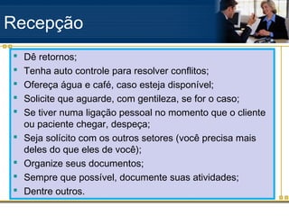Recepção
   Dê retornos;
   Tenha auto controle para resolver conflitos;
   Ofereça água e café, caso esteja disponível;
   Solicite que aguarde, com gentileza, se for o caso;
   Se tiver numa ligação pessoal no momento que o cliente
    ou paciente chegar, despeça;
   Seja solícito com os outros setores (você precisa mais
    deles do que eles de você);
   Organize seus documentos;
   Sempre que possível, documente suas atividades;
   Dentre outros.
 