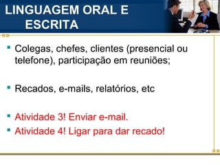LINGUAGEM ORAL E
   ESCRITA
 Colegas, chefes, clientes (presencial ou
  telefone), participação em reuniões;

 Recados, e-mails, relatórios, etc

 Atividade 3! Enviar e-mail.
 Atividade 4! Ligar para dar recado!
 