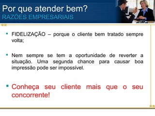 Por que atender bem?
RAZÕES EMPRESARIAIS

 FIDELIZAÇÃO – porque o cliente bem tratado sempre
  volta;

 Nem sempre se tem a oportunidade de reverter a
  situação. Uma segunda chance para causar boa
  impressão pode ser impossível.


 Conheça seu cliente mais que o seu
  concorrente!
 