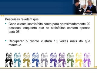 Pesquisas revelam que:
 Cada cliente insatisfeito conta para aproximadamente 20
  pessoas, enquanto que os satisfeitos contam apenas
  para 05;

 Recuperar o cliente custará 10 vezes mais do que
  mantê-lo.
 