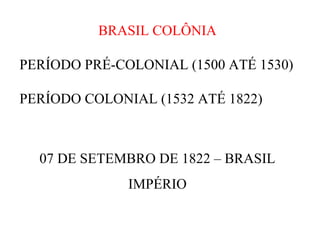 BRASIL COLÔNIA
PERÍODO PRÉ-COLONIAL (1500 ATÉ 1530)
PERÍODO COLONIAL (1532 ATÉ 1822)

07 DE SETEMBRO DE 1822 – BRASIL
IMPÉRIO

 
