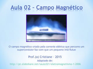 Prof.(a) Cristiane – 2015
Adaptado de:
http://pt.slideshare.net/saulo321/eletromagnetismo-1-2006
O campo magnético criado pela corrente elétrica que percorre um
supercondutor faz com que um pequeno ímã flutue
 