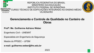 1
1
REPÚBLICA FEDERATIVA DO BRASIL
MINISTÉRIO DA EDUCAÇÃO
INSTITUTO FEDERAL DE RONDÔNIA
CURSO TÉCNICO DE EDIFICAÇÕES INTEGRADO AO ENSINO MÉDIO
VILHENA/RO
Profº: Me. Guilherme Adriano Weber
Engenheiro Civil – UNEMAT
Especialista em Engenharia de Segurança
Mestre do PPGEC – UFSM
e-mail: guilherme.weber@ifro.edu.br
2023
Gerenciamento e Controle de Qualidade no Canteiro de
Obras
 