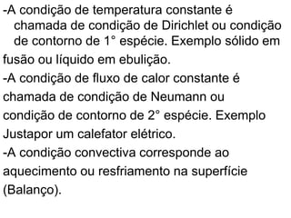 -A condição de temperatura constante é
chamada de condição de Dirichlet ou condição
de contorno de 1° espécie. Exemplo sólido em
fusão ou líquido em ebulição.
-A condição de fluxo de calor constante é
chamada de condição de Neumann ou
condição de contorno de 2° espécie. Exemplo
Justapor um calefator elétrico.
-A condição convectiva corresponde ao
aquecimento ou resfriamento na superfície
(Balanço).
 