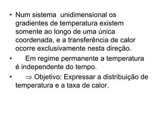 • Num sistema unidimensional os
gradientes de temperatura existem
somente ao longo de uma única
coordenada, e a transferência de calor
ocorre exclusivamente nesta direção.
• Em regime permanente a temperatura
é independente do tempo.
•  Objetivo: Expressar a distribuição de
temperatura e a taxa de calor.
 