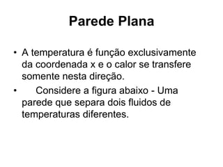 Parede Plana
• A temperatura é função exclusivamente
da coordenada x e o calor se transfere
somente nesta direção.
• Considere a figura abaixo - Uma
parede que separa dois fluidos de
temperaturas diferentes.
 
