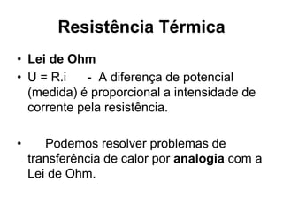 Resistência Térmica
• Lei de Ohm
• U = R.i - A diferença de potencial
(medida) é proporcional a intensidade de
corrente pela resistência.
• Podemos resolver problemas de
transferência de calor por analogia com a
Lei de Ohm.
 