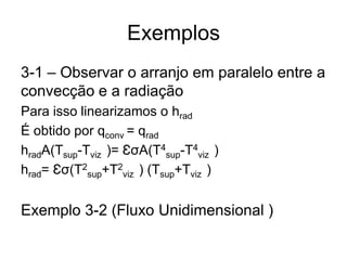 Exemplos
3-1 – Observar o arranjo em paralelo entre a
convecção e a radiação
Para isso linearizamos o hrad
É obtido por qconv = qrad
hradA(Tsup-Tviz )= ƐσA(T4
sup-T4
viz )
hrad= Ɛσ(T2
sup+T2
viz ) (Tsup+Tviz )
Exemplo 3-2 (Fluxo Unidimensional )
 