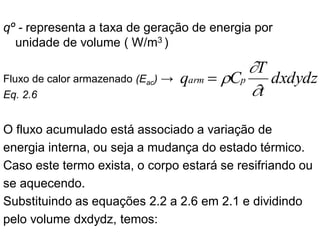 qº - representa a taxa de geração de energia por
unidade de volume ( W/m3 )
Fluxo de calor armazenado (Eac) →
Eq. 2.6
O fluxo acumulado está associado a variação de
energia interna, ou seja a mudança do estado térmico.
Caso este termo exista, o corpo estará se resifriando ou
se aquecendo.
Substituindo as equações 2.2 a 2.6 em 2.1 e dividindo
pelo volume dxdydz, temos:
dxdydz
t
T
C
q p
arm



=
 