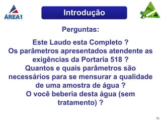 Introdução

              Perguntas:
      Este Laudo esta Completo ?
Os parâmetros apresentados atendente as
      exigências da Portaria 518 ?
    Quantos e quais parâmetros são
necessários para se mensurar a qualidade
       de uma amostra de água ?
    O você beberia desta água (sem
             tratamento) ?

                                           11
 