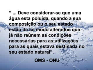“ ... Deve considerar-se que uma
água esta poluída, quando a sua
composição ou o seu estado
estão de tal modo alterados que
já não reúnem as condições
necessárias para as utilizações
para as quais estava destinada no
seu estado natural”.
           OMS - ONU
                                    12
 