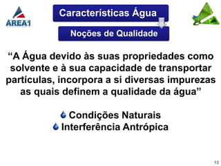 Características Água

             Noções de Qualidade

“A Água devido às suas propriedades como
 solvente e à sua capacidade de transportar
partículas, incorpora a si diversas impurezas
   as quais definem a qualidade da água”

             Condições Naturais
           Interferência Antrópica


                                            13
 